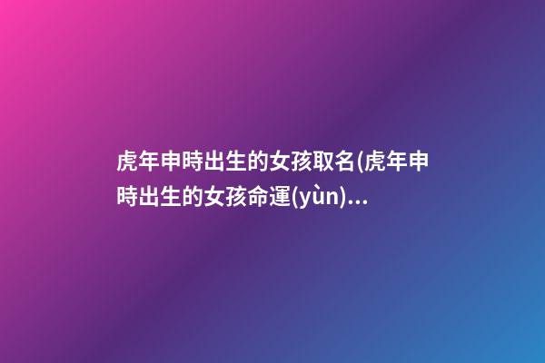 虎年申時出生的女孩取名(虎年申時出生的女孩命運(yùn))