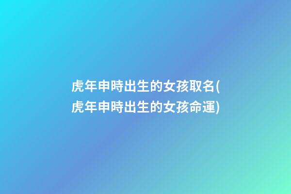 虎年申時出生的女孩取名(虎年申時出生的女孩命運)