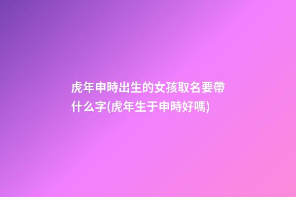 虎年申時出生的女孩取名要帶什么字(虎年生于申時好嗎)
