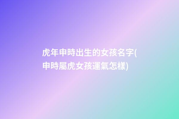 虎年申時出生的女孩名字(申時屬虎女孩運氣怎樣)