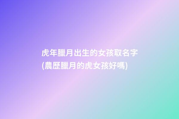 虎年臘月出生的女孩取名字(農歷臘月的虎女孩好嗎)