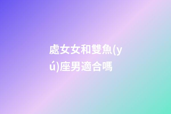 處女女和雙魚(yú)座男適合嗎-第1張-星座運(yùn)勢(shì)-玄機(jī)派