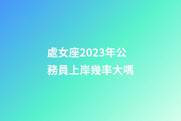 處女座2023年公務員上岸幾率大嗎-第1張-星座運勢-玄機派