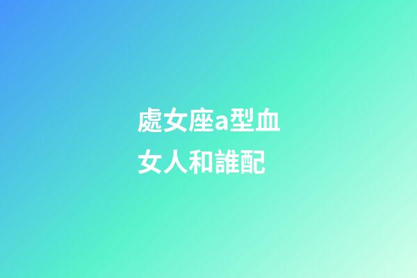 處女座a型血女人和誰配-第1張-星座運勢-玄機派