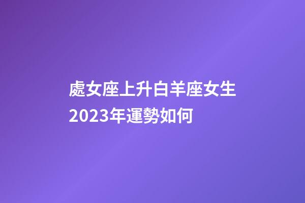 處女座上升白羊座女生2023年運勢如何-第1張-星座運勢-玄機派