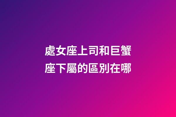 處女座上司和巨蟹座下屬的區別在哪-第1張-星座運勢-玄機派