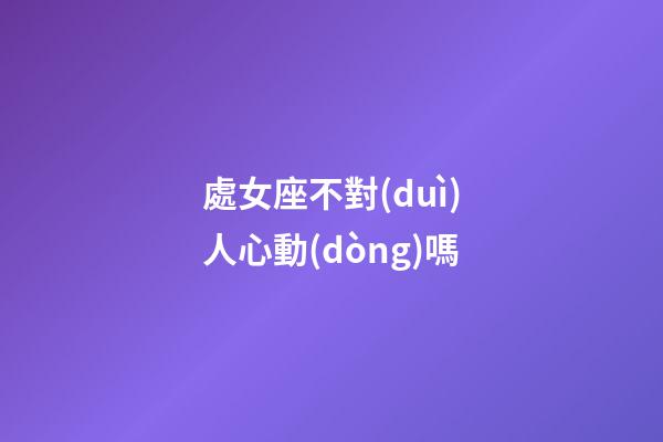 處女座不對(duì)人心動(dòng)嗎-第1張-星座運(yùn)勢(shì)-玄機(jī)派