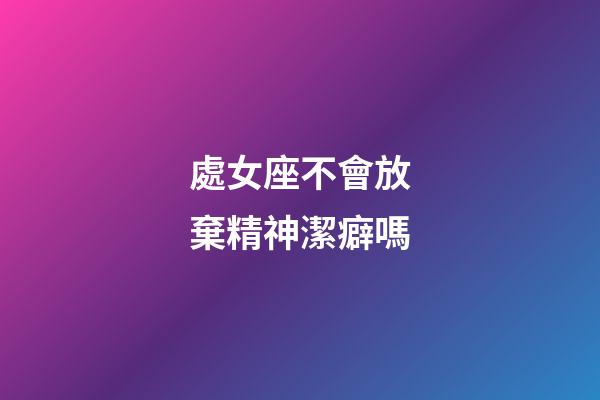 處女座不會放棄精神潔癖嗎-第1張-星座運勢-玄機派