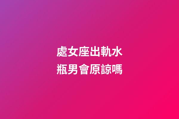 處女座出軌水瓶男會原諒嗎-第1張-星座運勢-玄機派