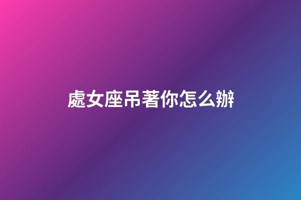 處女座吊著你怎么辦-第1張-星座運勢-玄機派