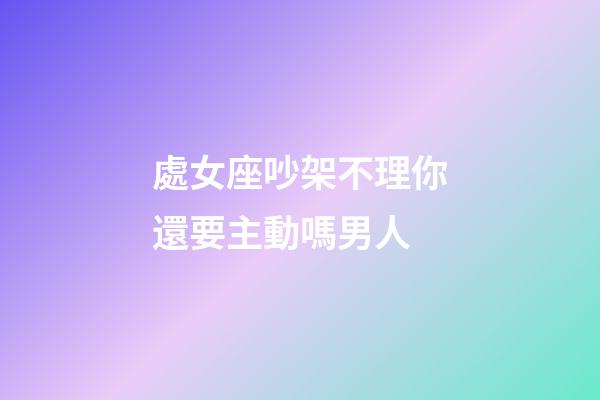 處女座吵架不理你還要主動嗎男人-第1張-星座運勢-玄機派