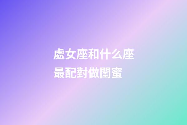 處女座和什么座最配對做閨蜜-第1張-星座運勢-玄機派