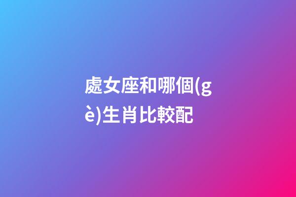 處女座和哪個(gè)生肖比較配-第1張-星座運(yùn)勢(shì)-玄機(jī)派