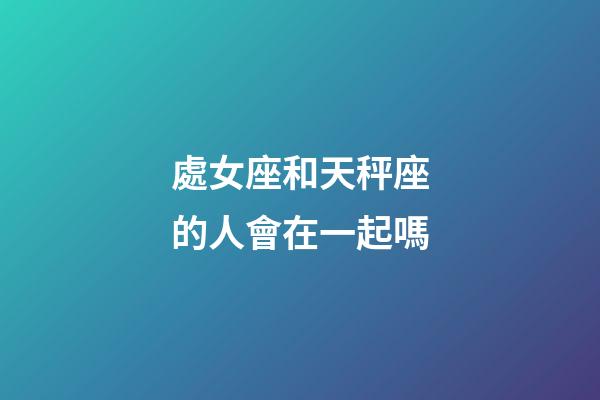 處女座和天秤座的人會在一起嗎-第1張-星座運勢-玄機派
