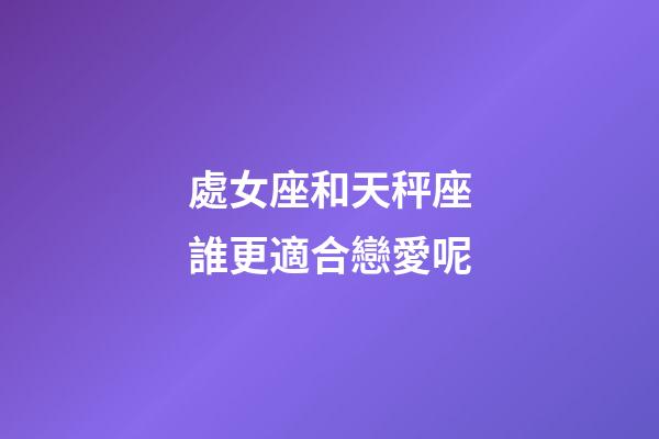處女座和天秤座誰更適合戀愛呢-第1張-星座運勢-玄機派