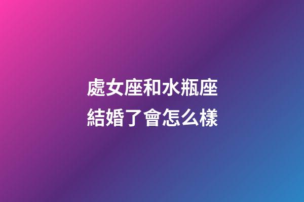 處女座和水瓶座結婚了會怎么樣-第1張-星座運勢-玄機派