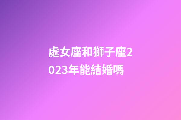 處女座和獅子座2023年能結婚嗎-第1張-星座運勢-玄機派