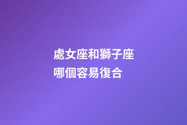 處女座和獅子座哪個容易復合-第1張-星座運勢-玄機派