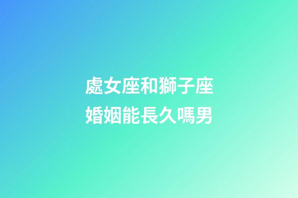 處女座和獅子座婚姻能長久嗎男-第1張-星座運勢-玄機派