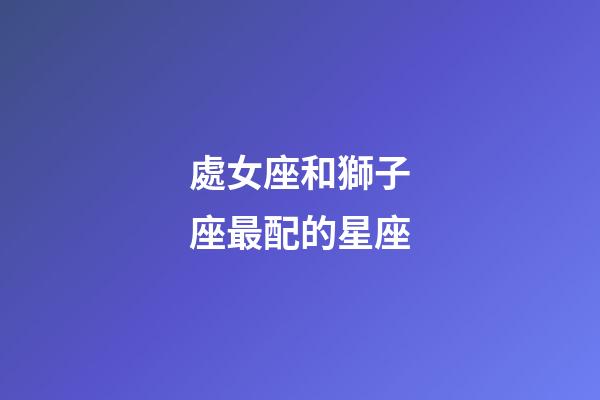 處女座和獅子座最配的星座-第1張-星座運勢-玄機派