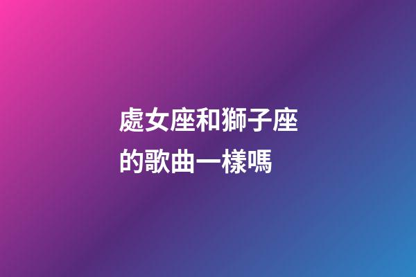 處女座和獅子座的歌曲一樣嗎-第1張-星座運(yùn)勢(shì)-玄機(jī)派