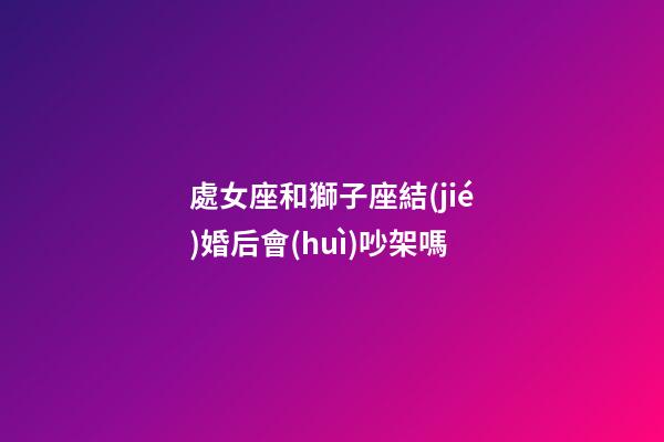 處女座和獅子座結(jié)婚后會(huì)吵架嗎-第1張-星座運(yùn)勢(shì)-玄機(jī)派