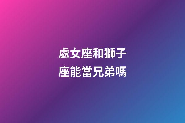 處女座和獅子座能當兄弟嗎-第1張-星座運勢-玄機派