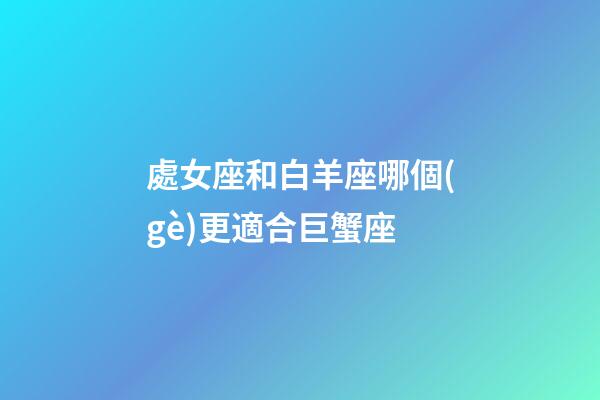 處女座和白羊座哪個(gè)更適合巨蟹座-第1張-星座運(yùn)勢(shì)-玄機(jī)派