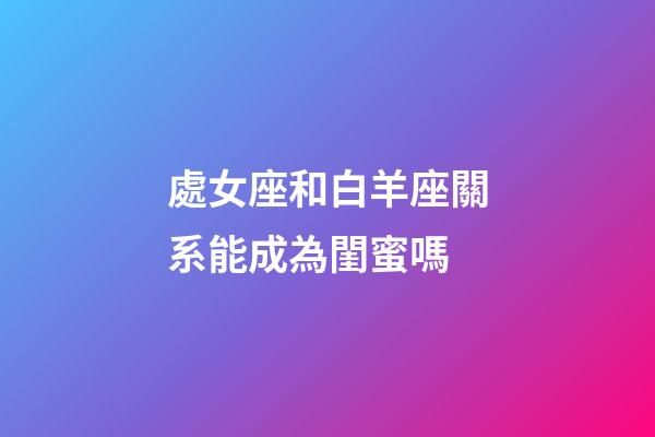 處女座和白羊座關系能成為閨蜜嗎-第1張-星座運勢-玄機派