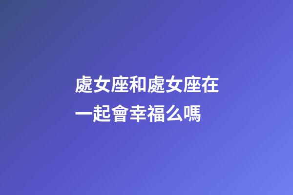 處女座和處女座在一起會幸福么嗎-第1張-星座運勢-玄機派