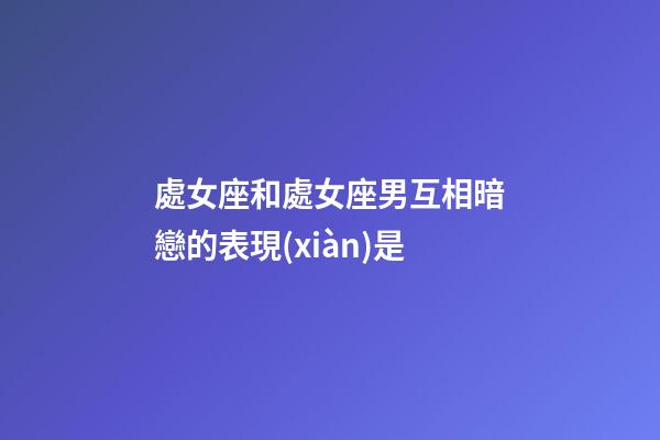 處女座和處女座男互相暗戀的表現(xiàn)是-第1張-星座運勢-玄機派