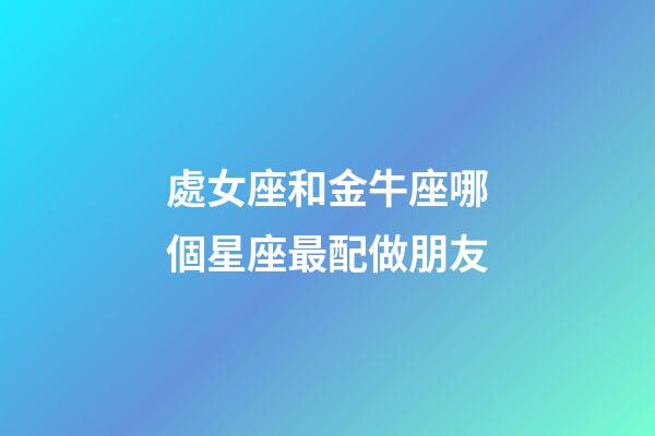 處女座和金牛座哪個星座最配做朋友-第1張-星座運勢-玄機派