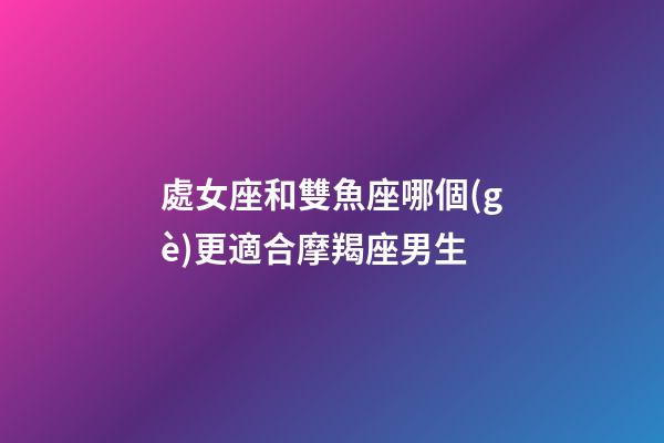 處女座和雙魚座哪個(gè)更適合摩羯座男生-第1張-星座運(yùn)勢-玄機(jī)派