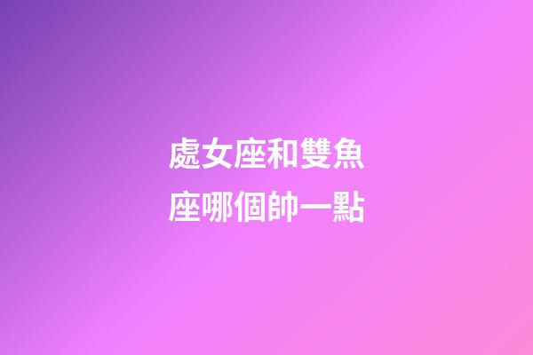 處女座和雙魚座哪個帥一點-第1張-星座運勢-玄機派