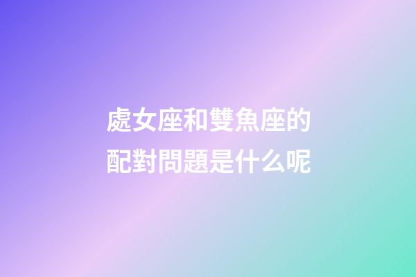 處女座和雙魚座的配對問題是什么呢-第1張-星座運勢-玄機派