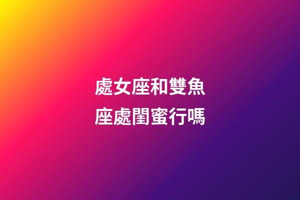 處女座和雙魚座處閨蜜行嗎-第1張-星座運勢-玄機派
