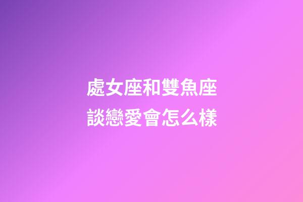 處女座和雙魚座談戀愛會怎么樣-第1張-星座運勢-玄機派