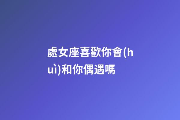處女座喜歡你會(huì)和你偶遇嗎-第1張-星座運(yùn)勢(shì)-玄機(jī)派