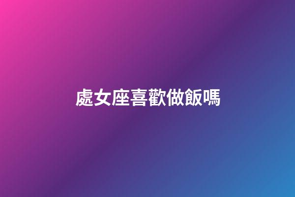 處女座喜歡做飯嗎-第1張-星座運勢-玄機派