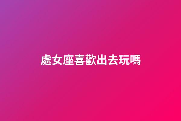 處女座喜歡出去玩嗎-第1張-星座運勢-玄機派