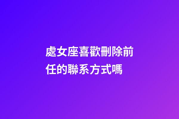 處女座喜歡刪除前任的聯系方式嗎-第1張-星座運勢-玄機派