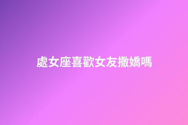 處女座喜歡女友撒嬌嗎-第1張-星座運勢-玄機派