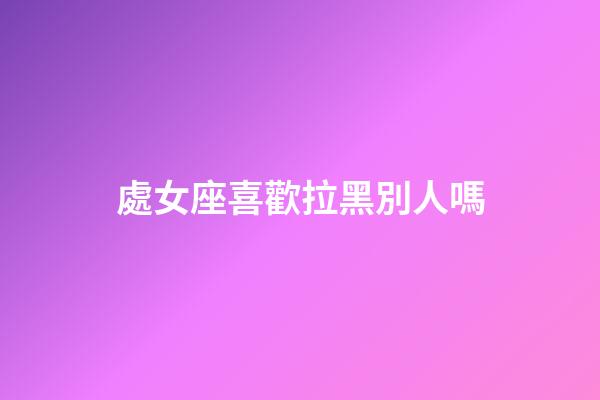 處女座喜歡拉黑別人嗎-第1張-星座運勢-玄機派