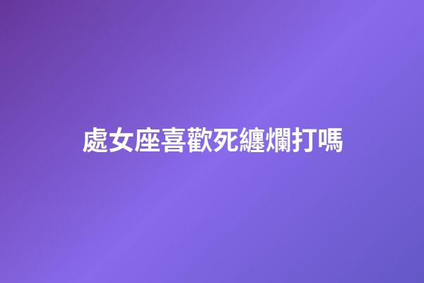 處女座喜歡死纏爛打嗎-第1張-星座運(yùn)勢-玄機(jī)派