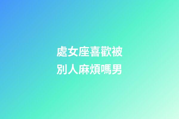 處女座喜歡被別人麻煩嗎男-第1張-星座運勢-玄機派