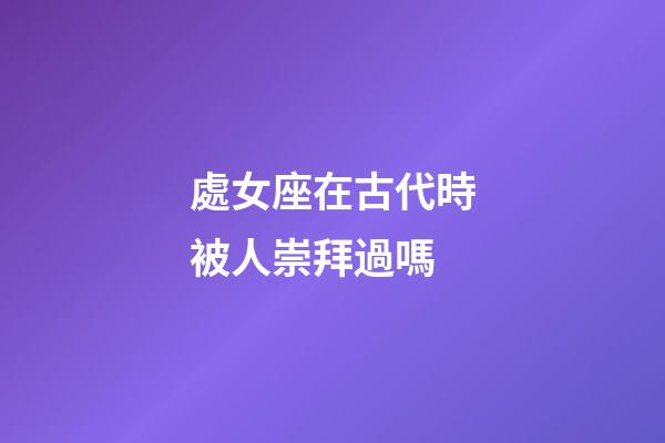 處女座在古代時被人崇拜過嗎-第1張-星座運勢-玄機派