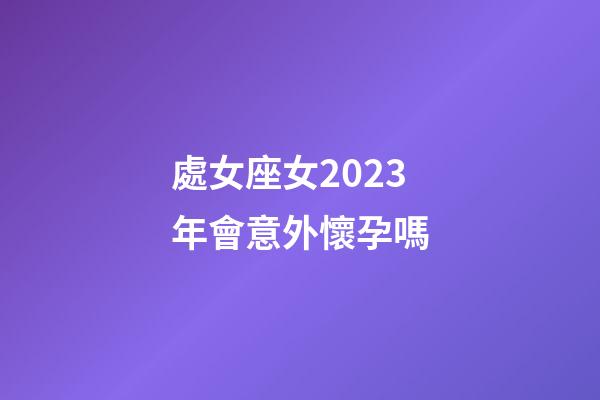 處女座女2023年會意外懷孕嗎-第1張-星座運勢-玄機派