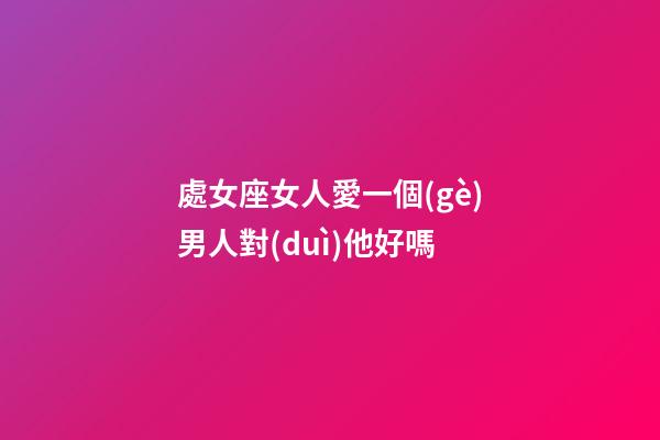 處女座女人愛一個(gè)男人對(duì)他好嗎-第1張-星座運(yùn)勢(shì)-玄機(jī)派