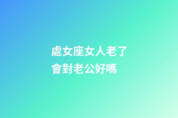處女座女人老了會對老公好嗎-第1張-星座運勢-玄機派