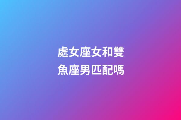 處女座女和雙魚座男匹配嗎-第1張-星座運勢-玄機派